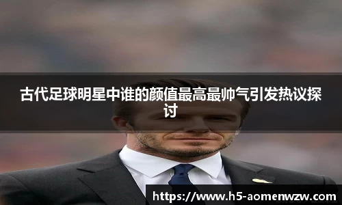 古代足球明星中谁的颜值最高最帅气引发热议探讨
