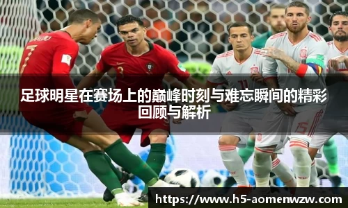 足球明星在赛场上的巅峰时刻与难忘瞬间的精彩回顾与解析